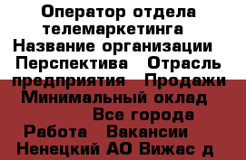 Оператор отдела телемаркетинга › Название организации ­ Перспектива › Отрасль предприятия ­ Продажи › Минимальный оклад ­ 25 000 - Все города Работа » Вакансии   . Ненецкий АО,Вижас д.